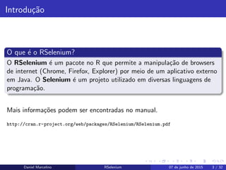 Introdu¸c˜ao
O que ´e o RSelenium?
O RSelenium ´e um pacote no R que permite a manipula¸c˜ao de browsers
de internet (Chrome, Firefox, Explorer) por meio de um aplicativo externo
em Java. O Selenium ´e um projeto utilizado em diversas linguagens de
programa¸c˜ao.
Mais informa¸c˜oes podem ser encontradas no manual.
http://cran.r-project.org/web/packages/RSelenium/RSelenium.pdf
Daniel Marcelino RSelenium 07 de junho de 2015 3 / 32
 