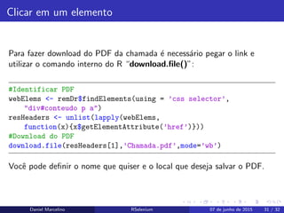 Clicar em um elemento
Para fazer download do PDF da chamada ´e necess´ario pegar o link e
utilizar o comando interno do R “download.ﬁle()”:
#Identificar PDF
webElems <- remDr$findElements(using = ’css selector’,
"div#conteudo p a")
resHeaders <- unlist(lapply(webElems,
function(x){x$getElementAttribute(’href’)}))
#Download do PDF
download.file(resHeaders[1],’Chamada.pdf’,mode=’wb’)
Vocˆe pode deﬁnir o nome que quiser e o local que deseja salvar o PDF.
Daniel Marcelino RSelenium 07 de junho de 2015 31 / 32
 