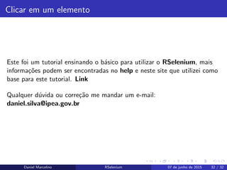 Clicar em um elemento
Este foi um tutorial ensinando o b´asico para utilizar o RSelenium, mais
informa¸c˜oes podem ser encontradas no help e neste site que utilizei como
base para este tutorial. Link
Qualquer d´uvida ou corre¸c˜ao me mandar um e-mail:
daniel.silva@ipea.gov.br
Daniel Marcelino RSelenium 07 de junho de 2015 32 / 32
 