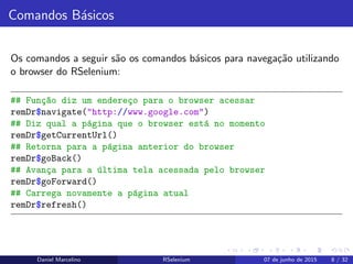 Comandos B´asicos
Os comandos a seguir s˜ao os comandos b´asicos para navega¸c˜ao utilizando
o browser do RSelenium:
## Fun¸c~ao diz um endere¸co para o browser acessar
remDr$navigate("http://www.google.com")
## Diz qual a p´agina que o browser est´a no momento
remDr$getCurrentUrl()
## Retorna para a p´agina anterior do browser
remDr$goBack()
## Avan¸ca para a ´ultima tela acessada pelo browser
remDr$goForward()
## Carrega novamente a p´agina atual
remDr$refresh()
Daniel Marcelino RSelenium 07 de junho de 2015 8 / 32
 