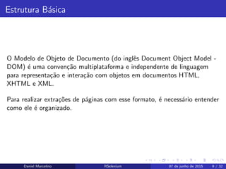 Estrutura B´asica
O Modelo de Objeto de Documento (do inglˆes Document Object Model -
DOM) ´e uma conven¸c˜ao multiplataforma e independente de linguagem
para representa¸c˜ao e intera¸c˜ao com objetos em documentos HTML,
XHTML e XML.
Para realizar extra¸c˜oes de p´aginas com esse formato, ´e necess´ario entender
como ele ´e organizado.
Daniel Marcelino RSelenium 07 de junho de 2015 9 / 32
 