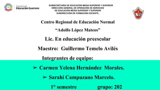 SUBSECRETARÍA DE EDUCACIÓN MEDIA SUPERIOR Y SUPERIOR
DIRECCIÓN GENERAL DE OPERACIÓN DE SERVICIOS
DE EDUCACIÓN MEDIA SUPERIOR Y SUPERIOR
SUBDIRECCIÓN DE FORMACIÓN DOCENTE.
Centro Regional de Educación Normal
“Adolfo López Mateos”
Lic. En educación preescolar
Maestro: Guillermo Temelo Avilés
Integrantes de equipo:
➢ Carmen Yelena Hernández Morales.
➢ Sarahi Campuzano Marcelo.
1° semestre grupo: 202
 