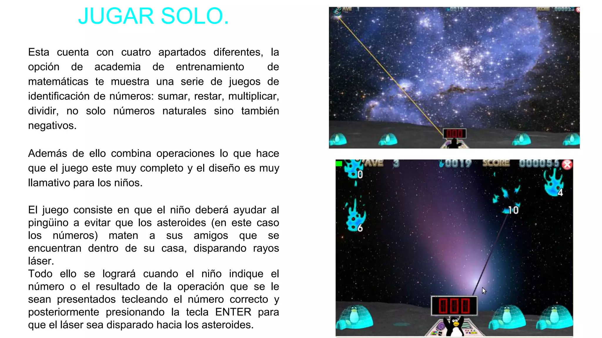 JUGAR SOLO.
Esta cuenta con cuatro apartados diferentes, la
opción de academia de entrenamiento de
matemáticas te muestra una serie de juegos de
identificación de números: sumar, restar, multiplicar,
dividir, no solo números naturales sino también
negativos.
Además de ello combina operaciones lo que hace
que el juego este muy completo y el diseño es muy
llamativo para los niños.
El juego consiste en que el niño deberá ayudar al
pingüino a evitar que los asteroides (en este caso
los números) maten a sus amigos que se
encuentran dentro de su casa, disparando rayos
láser.
Todo ello se logrará cuando el niño indique el
número o el resultado de la operación que se le
sean presentados tecleando el número correcto y
posteriormente presionando la tecla ENTER para
que el láser sea disparado hacia los asteroides.
 
