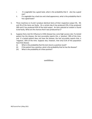 i. if a vegetable has a good taste, what is the probability that it also has a good
size?
ii. if a vegetable has a bad size and a bad appearance, what is the probability that it
has a good taste?
5. Three machines A, B and C produce identical items of their respective output 5%, 4%
and 3% of the items are faulty. On a certain day A has produced 25%, B has produced
30% and C has produced 45% of the total output. An item selected at random is found
to be faulty. What are the chances that it was produced by C?
6. Suppose that a test for Influenza A, H1N1 disease has a very high success rate: if a tested
patient has the disease, the test accurately reports this, a ’positive’, 99% of the time,
and if a tested patient does not have the disease, the test accurately reports that, a
’negative’, 95% of the time. Suppose also, however, that only 0.1% of the population
have that disease.
(i) What is the probability that the test returns a positive result?
(ii) If the patient has a positive, what is the probability that he has the disease?
(iii) What is the probability of a false positive?
oooOOOooo
RR/Tutorial Part 1/May 2015.
 