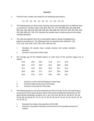 Tutorial 2
1. Find the mean, median and mode for the following observations:
2.3 3.6 2.6 2.8 3.2 3.6 4.3 5.2 6.9 2.8 3.6
2. The following data are direct solar intensity measurements (watts/m2
) on different days
at a location in southern Spain: 562, 869, 708, 775, 775, 704, 809, 856, 655, 806, 878,
909, 918, 558, 768, 870, 918, 940, 946, 661, 820, 898, 935, 952, 957, 693, 835, 905, 939,
955, 960, 498, 653, 730, 753. Calculate the sample mean, sample variance and sample
standard deviation.
3. The cold start ignition time of an automobile engine is being investigated by a
gasoline manufacturer. The following times (in seconds) were obtained: 1.99,
3.13, 3.26, 2.65, 0.85, 2.87, 5.96, 2.46, 1.89 and 3.35.
i. Calculate the sample mean, sample variance and sample standard
deviation.
ii. Construct a box-plot of these data.
4. The average age of the football players on each team of the premier league are as
follows.
29.4 29.8 29.4 31.8 32.7 34.0
28.5 27.9 30.9 29.3 28.8 28.6
29.1 31.0 30.7 30.3 29.7 31.0
28.4 28.9 27.7 28.7 30.5 29.8
26.6 27.9 27.9 29.9 29.3 28.1
i. Construct a stem-and-leaf display for these data;
ii. Find the mode and the mean of the data;
iii. Construct a box-plot for these data.
5. The following data are the joint temperatures of the O-rings (°F) for each test firing or
actual launch of the space shuttle rocket motor (from Presidential Commission on the
Space Shuttle Challenger Accident, Vol. 1, pp. 129–131): 84, 49, 61, 40, 83, 67, 45, 66,
70, 69, 80, 58, 68, 60, 67, 72, 73, 70, 57, 63, 70, 78, 52, 67, 53, 67, 75, 61, 70, 81, 76, 79,
75, 76, 58, 31.
i. Calculate the median, the quartiles and the IQR;
ii. Construct a box plot of the data and comment on the possible presence of
outliers.
 