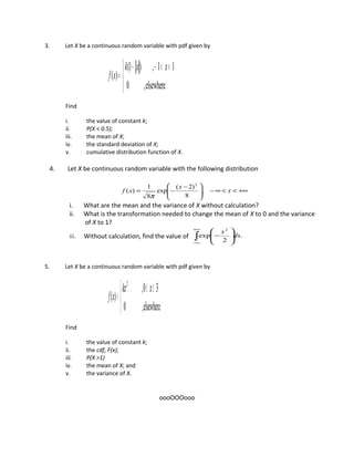 3. Let X be a continuous random variable with pdf given by


 <<−−
=
elsewhere,0
11,)1(
)(
xxk
xf
Find
i. the value of constant k;
ii. P(X < 0.5);
iii. the mean of X;
iv. the standard deviation of X;
v. cumulative distribution function of X.
4. Let X be continuous random variable with the following distribution
+∞<<∞−




 −
−= x
x
xf ,
8
)2(
exp
8
1
)(
2
π
i. What are the mean and the variance of X without calculation?
ii. What is the transformation needed to change the mean of X to 0 and the variance
of X to 1?
iii. Without calculation, find the value of .
2
exp
2
∫
+∞
∞−






− dx
x
5. Let X be a continuous random variable with pdf given by


 ≤≤
=
elsewhere,0
30,
)(
2
xkx
xf
Find
i. the value of constant k;
ii. the cdf, F(x);
iii. P(X >1)
iv. the mean of X; and
v. the variance of X.
oooOOOooo
 