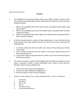 RR/Tutorial Part 1/May 2015.
Tutorial 4
1. The probability of successfully landing a plane using a flight simulator is given as 0.70.
Nine randomly and independently chosen student pilots are asked to try to fly the plane
using the simulator.
i. What is the probability that all the student pilots successfully land the plane using
the simulator?
ii. What is the probability that none of the student pilots successfully lands the plane
using the simulator?
iii. What is the probability that exactly eight of the student pilots successfully land the
plane using the simulator?
2. At the Mc Donald drive-thru window of food establishment, it was found that during
slower periods of the day, vehicles visited at the rate of 15 per hour. Determine the
probability that
i. no vehicles visiting the drive-thru within a ten-minute interval during one of these
slow periods;
ii. only 3 vehicles visiting the drive-thru within a ten-minute interval during one of
these slow periods; and
iii. at least three vehicles visiting the drive-thru within a ten-minute interval during one
of these slow periods.
3. The number of cracks in a section of PLUS highway that are significant enough to require
repair is assumed to follow a Poisson distribution with a mean of two cracks per
kilometer. Determine the probability that
i. there are no cracks at all in 2km of highway;
ii. at least one crack in 500meter of highway; and
iii. there are exactly 3 cracks in 0.5km of highway.
4. Suppose a random variable, X has a uniform distribution with a = 5 and b = 9. Determine,
i. the pdf of X;
ii. the cdf of X;
iii. P(6 < X < 8).
iv. P(X < 7).
v. the mean of X; and
vi. the standard deviation of X.
 