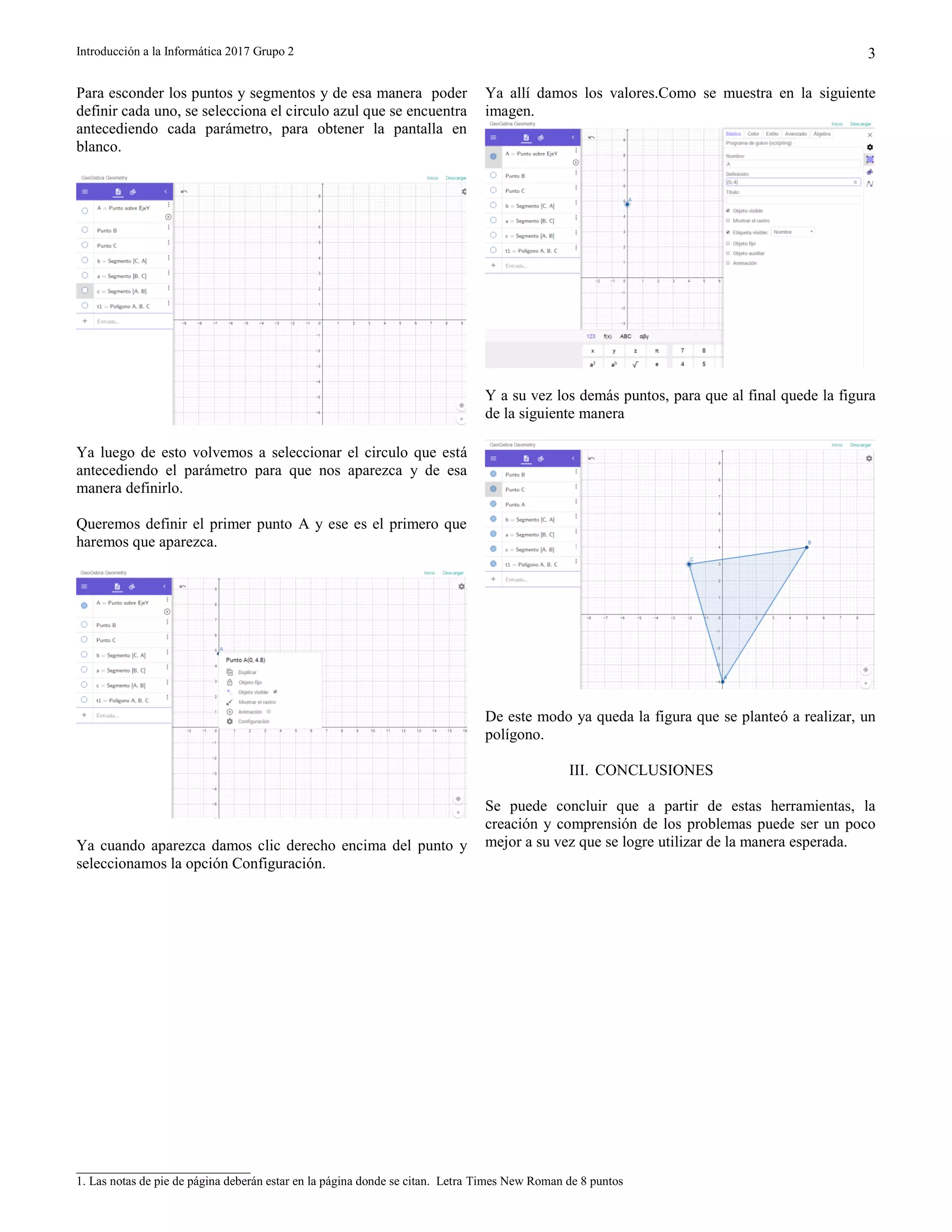 Introducción a la Informática 2017 Grupo 2
____________________________
1. Las notas de pie de página deberán estar en la página donde se citan. Letra Times New Roman de 8 puntos
3
Para esconder los puntos y segmentos y de esa manera poder
definir cada uno, se selecciona el circulo azul que se encuentra
antecediendo cada parámetro, para obtener la pantalla en
blanco.
Ya luego de esto volvemos a seleccionar el circulo que está
antecediendo el parámetro para que nos aparezca y de esa
manera definirlo.
Queremos definir el primer punto A y ese es el primero que
haremos que aparezca.
Ya cuando aparezca damos clic derecho encima del punto y
seleccionamos la opción Configuración.
Ya allí damos los valores.Como se muestra en la siguiente
imagen.
Y a su vez los demás puntos, para que al final quede la figura
de la siguiente manera
De este modo ya queda la figura que se planteó a realizar, un
polígono.
III. CONCLUSIONES
Se puede concluir que a partir de estas herramientas, la
creación y comprensión de los problemas puede ser un poco
mejor a su vez que se logre utilizar de la manera esperada.
 