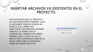 INSERTAR ARCHIVOS YA EXISTENTES EN EL
PROYECTO.
• UNA VEZ HECHO ESTO, EL PROYECTO
SE CONSTRUIRÁ PERFECTAMENTE. SOLO
ES NECESARIO TENER EN CUENTA UN
DETALLE SI EL CAMINO DEL
DIRECTORIO A INTRODUCIR CONTIENE
ESPACIOS, ES POSIBLE QUE LA
COMPILACIÓN TERMINE CON VARIOS
ERRORES, POR LO QUE SI ES ASÍ, ES
MUCHO MÁS CONVENIENTE INDICAR EL
NUEVO DIRECTORIO DE BÚSQUEDA
COMO UN CAMINO RELATIVO.
 