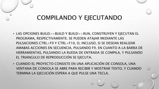 COMPILANDO Y EJECUTANDO
• LAS OPCIONES BUILD>>BUILD Y BUILD>>RUN, CONSTRUYEN Y EJECUTAN EL
PROGRAMA, RESPECTIVAMENTE. SE PUEDEN ATAJAR MEDIANTE LAS
PULSACIONES CTRL+F9 Y CTRL+F10, O, INCLUSO, SI SE DESEAN REALIZAR
AMABAS ACCIONES EN SECUENCIA, PULSANDO F9. EN CUANTO A LA BARRA DE
HERRAMIENTAS, PULSANDO LA RUEDA DE ENTRADA SE COMPILA, Y PULSANDO
EL TRIANGULO DE REPRODUCCIÓN SE EJECUTA.
• CUANDO EL PROYECTO CONSISTE EN UNA APLICACIÓN DE CONSOLA, UNA
VENTANA DE CONSOLA SE ABRE PARA RECIBIR Y MOSTRAR TEXTO, Y CUANDO
TERMINA LA EJECUCIÓN ESPERA A QUE PULSE UNA TECLA.
 