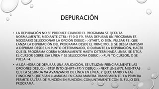 DEPURACIÓN
• LA DEPURACIÓN NO SE PRODUCE CUANDO EL PROGRAMA SE EJECUTA
NORMALMENTE, MEDIANTE CTRL+F10 O F9. PARA DEPURAR UN PROGRAMA ES
NECESARIO SELECCIONAR LA OPCIÓN DEBUG>>START, O BIEN, PULSAR F8, QUE
LANZA LA DEPURACIÓN DEL PROGRAMA DESDE EL PRINCIPIO. SI SE DESEA EMPEZAR
A DEPURAR DESDE UN PUNTO DETERMINADO, O DURANTE LA DEPURACIÓN, HACER
QUE EL PROGRAMA CORRA NORMALMENTE HASTA DETERMINADA LÍNEA, SE SITÚA
EL CURSOR SOBRE ESA LÍNEA Y SE SELECCIONA DEBUG>>RUN TO CURSOR, O SE
PULSA F4.
• A LOA HORA DE DEPURAR UNA APLICACIÓN, SE UTILIZAN PRINCIPALMENTE LAS
OPCIONES DEBUG>>STEP INTO (SHIFT+F7) Y DEBUG>>NEXT LINE (F7). MIENTRAS
QUE LA SEGUNDA VA AVANZANDO DE LÍNEA EN LÍNEA, Y EJECUTANDO A LAS
FUNCIONES QUE SEAN LLAMADAS EN CADA MANERA TRANSPARENTE. LA PRIMERA
PERMITE SALTAR DE FUNCIÓN EN FUNCIÓN, CONJUNTAMENTE CON EL FLUJO DEL
PROGRAMA.
 