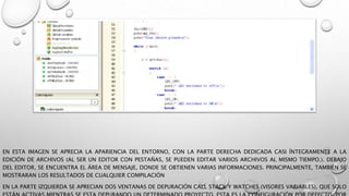 EN ESTA IMAGEN SE APRECIA LA APARIENCIA DEL ENTORNO, CON LA PARTE DERECHA DEDICADA CASI ÍNTEGRAMENTE A LA
EDICIÓN DE ARCHIVOS (AL SER UN EDITOR CON PESTAÑAS, SE PUEDEN EDITAR VARIOS ARCHIVOS AL MISMO TIEMPO.). DEBAJO
DEL EDITOR, SE ENCUENTRA EL ÁREA DE MENSAJE, DONDE SE OBTIENEN VARIAS INFORMACIONES. PRINCIPALMENTE, TAMBIÉN SE
MOSTRARAN LOS RESULTADOS DE CUALQUIER COMPILACIÓN
EN LA PARTE IZQUIERDA SE APRECIAN DOS VENTANAS DE DEPURACIÓN CALL STACK Y WATCHES (VISORES VARIABLES), QUE SOLO
 