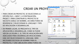 CREAR UN PROYECTO.
• PARA CREAR UN PROYECTO, SE SELECCIONA LA
OPCIÓN FILE>>NEW Y, A CONTINUACIÓN,
PROJECT. PARA CONSTRUIR EL PROYECTO SE
NECESITA DARLE UN NOMBRE, UN DIRECTORIO DE
RESIDENCIA Y SELECCIONAR EL LENGUAJE Y TIPO
DE APLICACIÓN A DESARROLLAR.
• EN PRIMER LUGAR, SE PREGUNTA EL TIPO DE
APLICACIÓN A DESARROLLAR, COMO SE PUEDE
VER EN LA FIGURA 2. EL TIPO DE APLICACIÓN MÁS
ADECUADO PARA DESARROLLAR APLICACIONES.
UNA VEZ SELECCIONADO EL LENGUAJE, SERÁ
NECESARIO ESCOGER UN NOMBRE PARA EL
PROYECTO, Y UNA UBICACIÓN (DIRECTORIO) EN
 