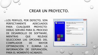 CREAR UN PROYECTO.
oLOS PERFILES, POR DEFECTO, SON
PERFECTAMENTE ADECUADOS
PARA CUALQUIER PROYECTO:
DEBUG SERVIRÁ PARA EL PROCESO
DE DESARROLLO DE SOFTWARE,
MIENTRAS QUE RELÉASE
SELECCIONA LAS OPCIONES DEL
COMPILADOR DE MAYOR
OPTIMIZACIÓN Y ELIMINA LA
INFORMACIÓN DE DEPURACIÓN,
PARA EL MOMENTO ACABADO.
 