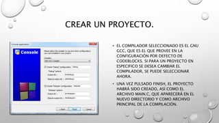 CREAR UN PROYECTO.
• EL COMPILADOR SELECCIONADO ES EL GNU
GCC, QUE ES EL QUE PROVEE EN LA
CONFIGURACIÓN POR DEFECTO DE
CODEBLOCKS. SI PARA UN PROYECTO EN
ESPECIFICO SE DESEA CAMBIAR EL
COMPILADOR, SE PUEDE SELECCIONAR
AHORA.
• UNA VEZ PULSADO FINISH, EL PROYECTO
HABRÁ SIDO CREADO, ASÍ COMO EL
ARCHIVO MAIN.C, QUE APARECERÁ EN EL
NUEVO DIRECTORIO Y COMO ARCHIVO
PRINCIPAL DE LA COMPILACIÓN.
 
