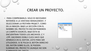 CREAR UN PROYECTO.
• PARA COMPROBARLO, SOLO ES NECESARIO
REFERIRSE A LA VENTANA MANAGEMENT, Y
SELECCIONAR LA PESTAÑA PROJECT, COMO
EN LA IMAGEN. BAJO LA SECCIÓN CON EL
NOMBRE DEL PROYECTO ENCONTRAREMOS
LA CARPETA SOURCES, BAJO ESTA SE
ENCUENTRAN TODOS LOS ARCHIVOS .C Y
.CPP. HACIENDO DOBLE CLICK HACE QUE
APAREZCA EN EL EDITOR, LISTO PARA SER
UTILIZADOS. SI SE PULSA EL BOTÓN DERECHO
DEL RATÓN SOBRE ELLOS, SE PUEDEN
ELIMINAR DEL PROYECTO (AUNQUE NO SON
 