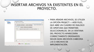 INSERTAR ARCHIVOS YA EXISTENTES EN EL
PROYECTO.
• PARA AÑADIR ARCHIVOS, SE UTILIZA
LA OPCIÓN PROJECT>>ADD FILES,
QUE ABRE UN CUADRO DE DIALOGO
DE APERTURA QUE PERMITIRÁ
SELECCIONARLOS. EN LA VENTANA
DEL PROYECTO APARECERÁN
CORRECTAMENTE ORDENADOS
SEGÚN SEAN ARCHIVOS CABECERA
(.H) O ARCHIVO DE
IMPLEMENTACIÓN.
 