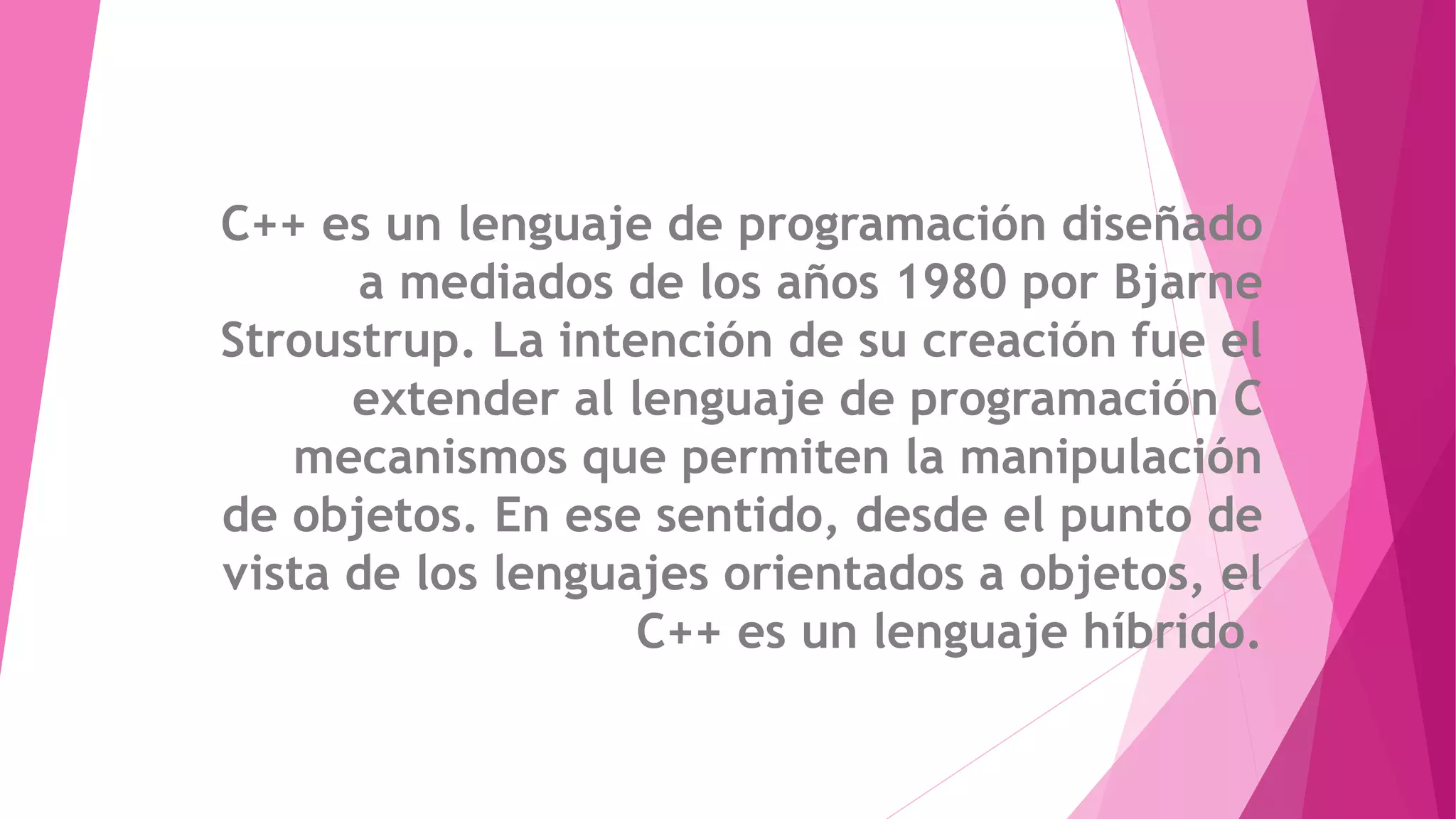 C++ es un lenguaje de programación diseñado
a mediados de los años 1980 por Bjarne
Stroustrup. La intención de su creación fue el
extender al lenguaje de programación C
mecanismos que permiten la manipulación
de objetos. En ese sentido, desde el punto de
vista de los lenguajes orientados a objetos, el
C++ es un lenguaje híbrido.