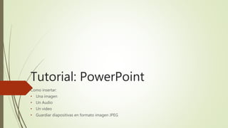 Tutorial: PowerPoint
Como insertar:
• Una imagen
• Un Audio
• Un video
• Guardiar diapositivas en formato imagen JPEG
 