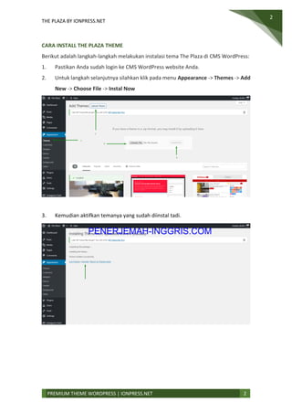 THE PLAZA BY IONPRESS.NET
2
PREMIUM THEME WORDPRESS | IONPRESS.NET 2
CARA INSTALL THE PLAZA THEME
Berikut adalah langkah-langkah melakukan instalasi tema The Plaza di CMS WordPress:
1. Pastikan Anda sudah login ke CMS WordPress website Anda.
2. Untuk langkah selanjutnya silahkan klik pada menu Appearance -> Themes -> Add
New -> Choose File -> Instal Now
3. Kemudian aktifkan temanya yang sudah diinstal tadi.
PENERJEMAH-INGGRIS.COM
 