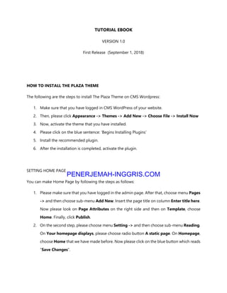 TUTORIAL EBOOK
VERSION 1.0
First Release (September 1, 2018)
HOW TO INSTALL THE PLAZA THEME
The following are the steps to install The Plaza Theme on CMS Wordpress:
1. Make sure that you have logged in CMS WordPress of your website.
2. Then, please click Appearance -> Themes -> Add New -> Choose File -> Install Now
3. Now, activate the theme that you have installed.
4. Please click on the blue sentence: ‘Begins Installing Plugins’
5. Install the recommended plugin.
6. After the installation is completed, activate the plugin.
SETTING HOME PAGE
You can make Home Page by following the steps as follows:
1. Please make sure that you have logged in the admin page. After that, choose menu Pages
-> and then choose sub-menu Add New. Insert the page title on column Enter title here.
Now please look on Page Attributes on the right side and then on Template, choose
Home. Finally, click Publish.
2. On the second step, please choose menu Setting -> and then choose sub-menu Reading.
On Your homepage displays, please choose radio button A static page. On Homepage,
choose Home that we have made before. Now please click on the blue button which reads
“Save Changes”.
PENERJEMAH-INGGRIS.COM
Hasil Terjemahan
 