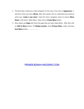 3. The third step is where you make navigation on the menu. First, click on Appearance ->
and then chose sub-menu Menus. After that, please click on underlined blue sentence
which says “create a new menu”. Insert the menu navigation name on column Menu
Name. I will name it “Main Menu.” Next, click on Create Menu button.
4. Now, please see Pages and check the page that you have made before. After that, click
on Add to Menu button. On Display location, check Primary Menu. Lastly, click blue
Save Menu button. ………………………..
PENERJEMAH-INGGRIS.COM
 