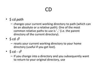 CD $ cd  path changes your current working directory to path (which can be an absolute or a relative path). One of the most common relative paths to use is '..' (i.e. the parent directory of the current directory).  $ cd   resets your current working directory to your home directory (useful if you get lost).  $ cd -   If you change into a directory and you subsequently want to return to your original directory, use  