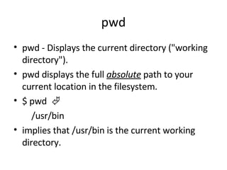 pwd pwd -  Displays the current directory ("working directory"). pwd displays the full  absolute  path to your current location in the filesystem.  $ pwd          /usr/bin  implies that /usr/bin is the current working directory.  