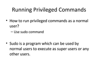 Running Privileged Commands How to run privileged commands as a normal user? Use sudo command  Sudo is a program which can be used by normal users to execute as super users or any other users. 