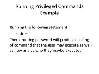 Running Privileged Commands Example Running the following statement sudo –l Then entering password will produce a listing of command that the user may execute as well as how and as who they maybe executed. 