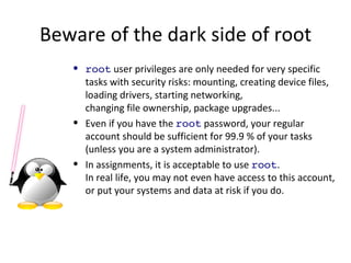 Beware of the dark side of root root  user privileges are only needed for very specific tasks with security risks: mounting, creating device files, loading drivers, starting networking, changing file ownership, package upgrades... Even if you have the  root  password, your regular account should be sufficient for 99.9 % of your tasks (unless you are a system administrator). In assignments, it is acceptable to use  root . In real life, you may not even have access to this account, or put your systems and data at risk if you do. 