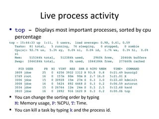Live process activity top  -  Displays most important processes, sorted by cpu percentage top - 15:44:33 up  1:11,  5 users,  load average: 0.98, 0.61, 0.59 Tasks:  81 total,  5 running,  76 sleeping,  0 stopped,  0 zombie Cpu(s): 92.7% us,  5.3% sy,  0.0% ni,  0.0% id,  1.7% wa,  0.3% hi,  0.0% si Mem:  515344k total,  512384k used,  2960k free,  20464k buffers Swap:  1044184k total,  0k used,  1044184k free,  277660k cached   PID USER  PR  NI  VIRT  RES  SHR S %CPU %MEM  TIME+  COMMAND 3809 jdoe  25  0  6256 3932 1312 R 93.8  0.8  0:21.49 bunzip2 2769 root  16  0  157m  80m  90m R  2.7 16.0  5:21.01 X 3006 jdoe  15  0 30928  15m  27m S  0.3  3.0  0:22.40 kdeinit 3008 jdoe  16  0  5624  892 4468 S  0.3  0.2  0:06.59 autorun 3034 jdoe  15  0 26764  12m  24m S  0.3  2.5  0:12.68 kscd 3810 jdoe  16  0  2892  916 1620 R  0.3  0.2  0:00.06 top You can change the sorting order by typing M : Memory usage,  P : %CPU,  T : Time. You can kill a task by typing  k  and the process id. 