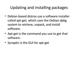 Updating and installing packages Debian-based distros use a software installer called apt-get, which uses the Debian dpkg system to retrieve, unpack, and install software.  Apt-get is the command you use to get that software.  Synaptic is the GUI for apt-get 