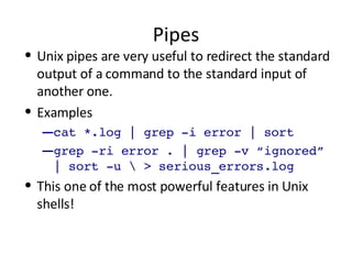 Pipes Unix pipes are very useful to redirect the standard output of a command to the standard input of another one. Examples cat *.log | grep -i error | sort grep -ri error . | grep -v “ignored” | sort -u \ > serious_errors.log This one of the most powerful features in Unix shells! 