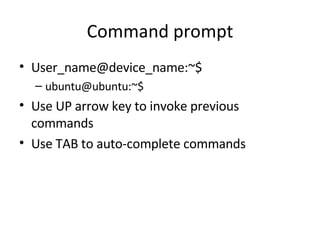 Command prompt User_name@device_name:~$ ubuntu@ubuntu:~$ Use UP arrow key to invoke previous commands Use TAB to auto-complete commands 