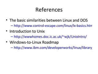 References The basic similarities between Linux and DOS http://www.control-escape.com/linux/lx-basics.html Introduction to Unix http://wwwhomes.doc.ic.ac.uk/~wjk/UnixIntro/ Windows-to-Linux Roadmap http://www.ibm.com/developerworks/linux/library/l-roadmap1.html 