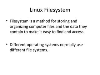 Linux Filesystem Filesystem is a method for storing and organizing computer files and the data they contain to make it easy to find and access. Different operating systems normally use different file systems. 