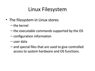 Linux Filesystem The filesystem in Linux stores  the kernel the executable commands supported by the OS configuration information user data and special files that are used to give controlled access to system hardware and OS functions. 