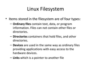 Linux Filesystem Items stored in the filesystem are of four types: Ordinary files  contain text, data, or program information. Files can not contain other files or directories. Directories  containers that hold files, and other directories. Devices  are used in the same way as ordinary files providing applications with easy access to the hardware devices. Links  which is a pointer to another file 