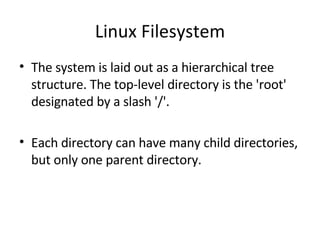Linux Filesystem The system is laid out as a hierarchical tree structure. The top-level directory is the 'root' designated by a slash '/'.  Each directory can have many child directories, but only one parent directory. 
