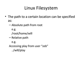 Linux Filesystem The path to a certain location can be specified as: Absolute path from root e.g. /root/home/will Relative path e.g. Accessing play from user “zeb” ../will/play  