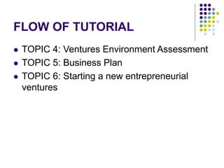 FLOW OF TUTORIAL
 TOPIC 4: Ventures Environment Assessment
 TOPIC 5: Business Plan
 TOPIC 6: Starting a new entrepreneurial
ventures
 