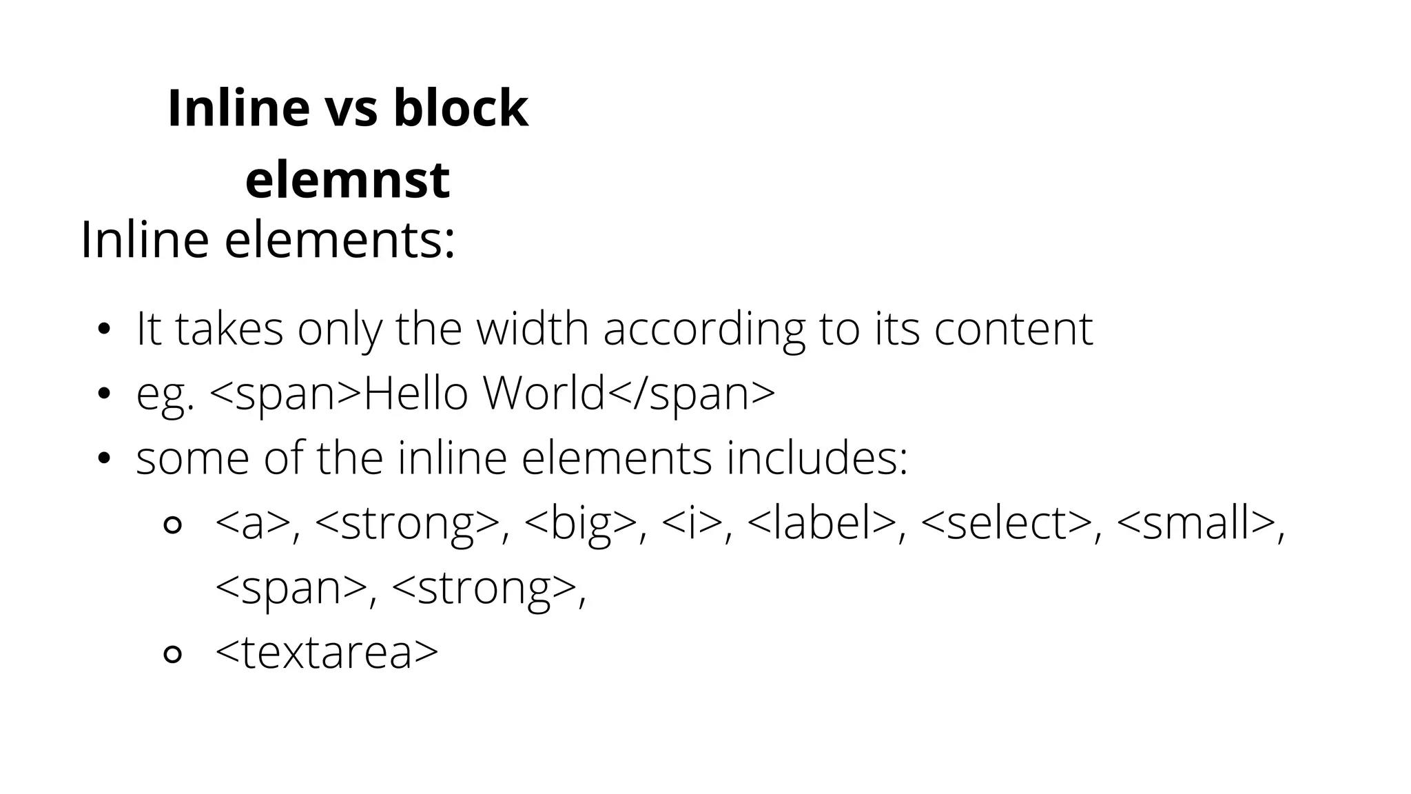 Inline vs block
elemnst
• It takes only the width according to its content
• eg. <span>Hello World</span>
• some of the inline elements includes:
⚬ <a>, <strong>, <big>, <i>, <label>, <select>, <small>,
<span>, <strong>,
⚬ <textarea>
Inline elements:
 