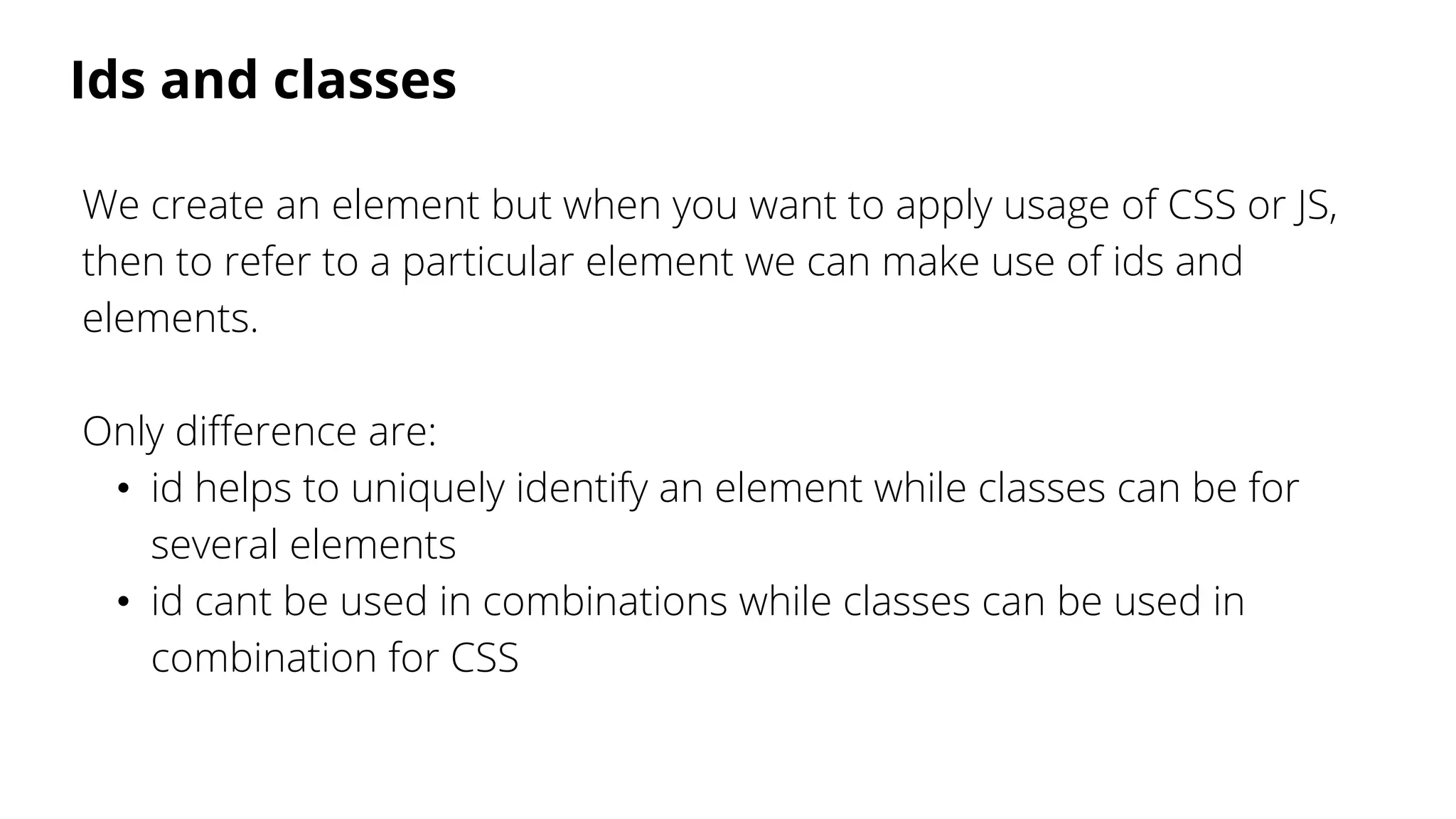 Ids and classes
We create an element but when you want to apply usage of CSS or JS,
then to refer to a particular element we can make use of ids and
elements.
Only difference are:
• id helps to uniquely identify an element while classes can be for
several elements
• id cant be used in combinations while classes can be used in
combination for CSS
 