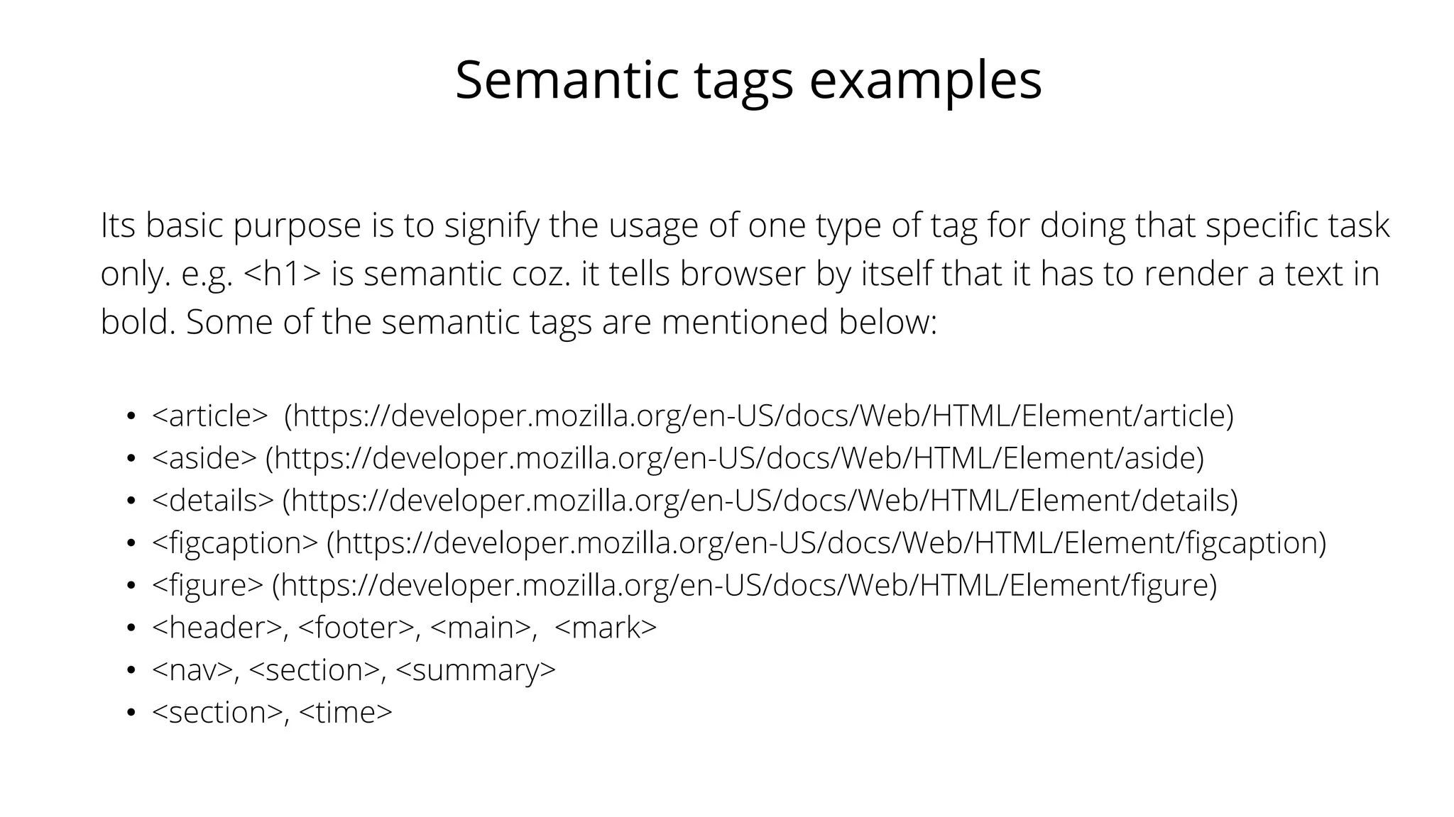 Semantic tags examples
Its basic purpose is to signify the usage of one type of tag for doing that specific task
only. e.g. <h1> is semantic coz. it tells browser by itself that it has to render a text in
bold. Some of the semantic tags are mentioned below:
• <article> (https://developer.mozilla.org/en-US/docs/Web/HTML/Element/article)
• <aside> (https://developer.mozilla.org/en-US/docs/Web/HTML/Element/aside)
• <details> (https://developer.mozilla.org/en-US/docs/Web/HTML/Element/details)
• <figcaption> (https://developer.mozilla.org/en-US/docs/Web/HTML/Element/figcaption)
• <figure> (https://developer.mozilla.org/en-US/docs/Web/HTML/Element/figure)
• <header>, <footer>, <main>, <mark>
• <nav>, <section>, <summary>
• <section>, <time>
 