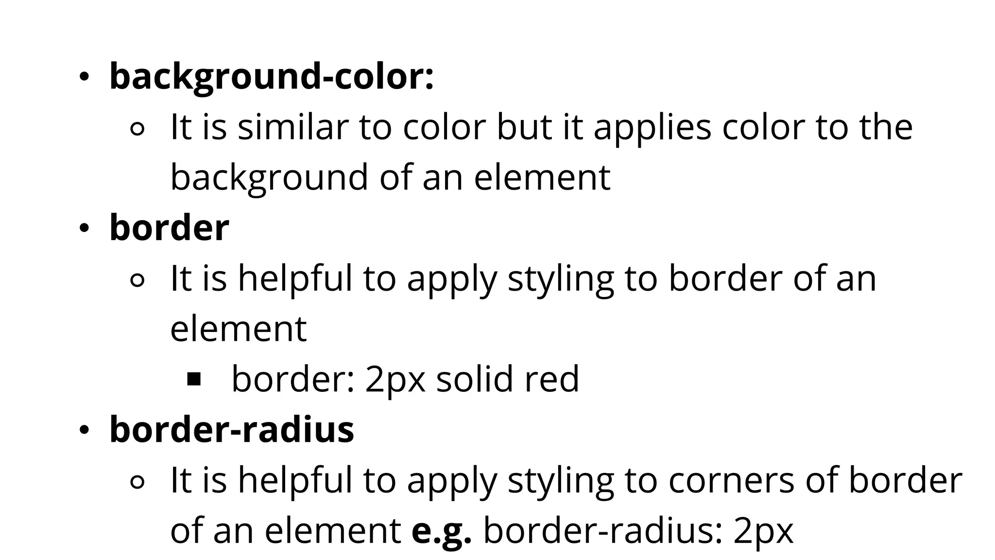 • background-color:
⚬ It is similar to color but it applies color to the
background of an element
• border
⚬ It is helpful to apply styling to border of an
element
￭ border: 2px solid red
• border-radius
⚬ It is helpful to apply styling to corners of border
of an element e.g. border-radius: 2px
 