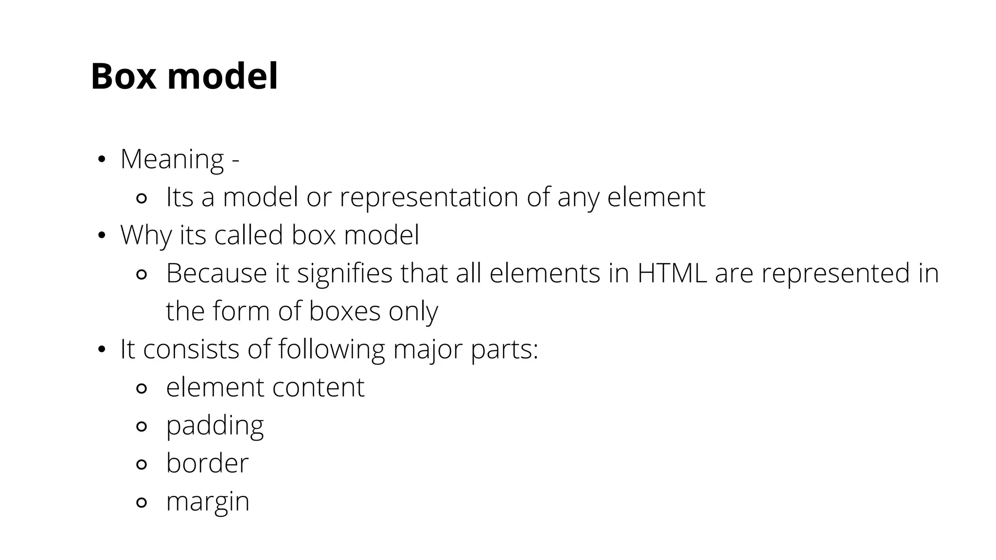 Box model
• Meaning -
⚬ Its a model or representation of any element
• Why its called box model
⚬ Because it signifies that all elements in HTML are represented in
the form of boxes only
• It consists of following major parts:
⚬ element content
⚬ padding
⚬ border
⚬ margin
 