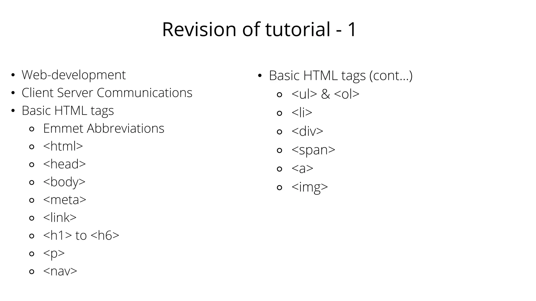 Revision of tutorial - 1
• Web-development
• Client Server Communications
• Basic HTML tags
⚬ Emmet Abbreviations
⚬ <html>
⚬ <head>
⚬ <body>
⚬ <meta>
⚬ <link>
⚬ <h1> to <h6>
⚬ <p>
⚬ <nav>
• Basic HTML tags (cont...)
⚬ <ul> & <ol>
⚬ <li>
⚬ <div>
⚬ <span>
⚬ <a>
⚬ <img>
 