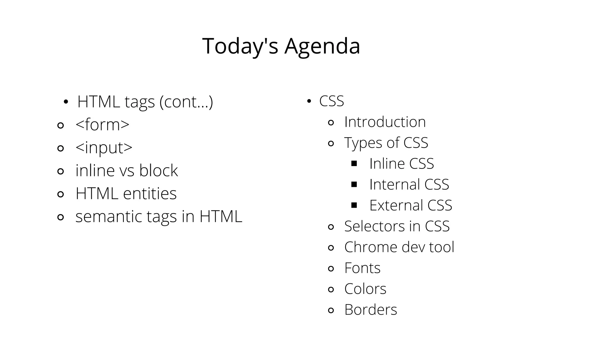 Today's Agenda
• HTML tags (cont...)
⚬ <form>
⚬ <input>
⚬ inline vs block
⚬ HTML entities
⚬ semantic tags in HTML
• CSS
⚬ Introduction
⚬ Types of CSS
￭ Inline CSS
￭ Internal CSS
￭ External CSS
⚬ Selectors in CSS
⚬ Chrome dev tool
⚬ Fonts
⚬ Colors
⚬ Borders
 