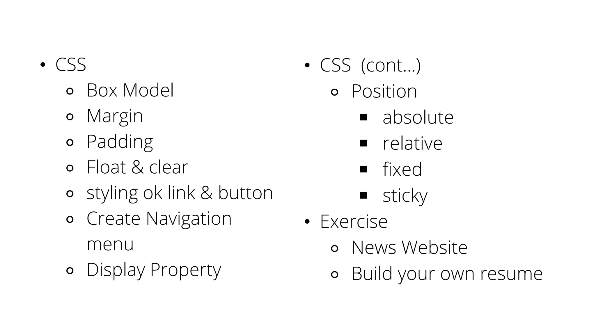 • CSS
⚬ Box Model
⚬ Margin
⚬ Padding
⚬ Float & clear
⚬ styling ok link & button
⚬ Create Navigation
menu
⚬ Display Property
• CSS (cont...)
⚬ Position
￭ absolute
￭ relative
￭ fixed
￭ sticky
• Exercise
⚬ News Website
⚬ Build your own resume
 